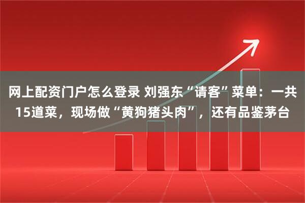 网上配资门户怎么登录 刘强东“请客”菜单：一共15道菜，现场做“黄狗猪头肉”，还有品鉴茅台