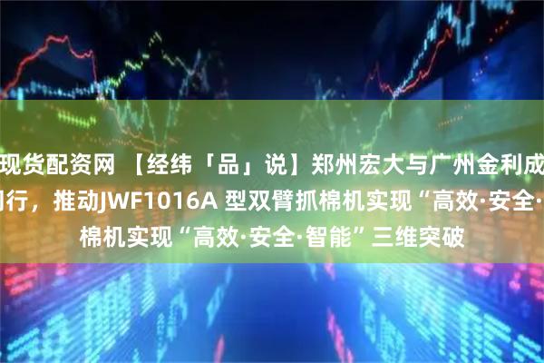 现货配资网 【经纬「品」说】郑州宏大与广州金利成二十余载携手同行，推动JWF1016A 型双臂抓棉机实现“高效·安全·智能”三维突破