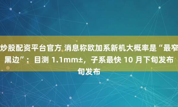 炒股配资平台官方 消息称欧加系新机大概率是“最窄黑边”：目测 1.1mm±，子系最快 10 月下旬发布