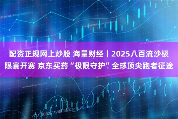 配资正规网上炒股 海量财经丨2025八百流沙极限赛开赛 京东买药“极限守护”全球顶尖跑者征途