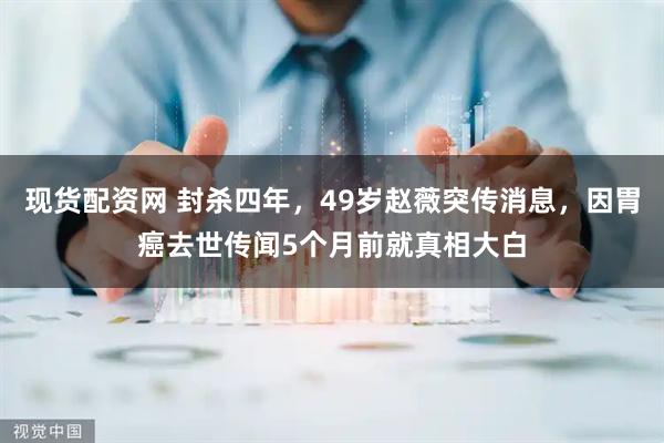 现货配资网 封杀四年，49岁赵薇突传消息，因胃癌去世传闻5个月前就真相大白