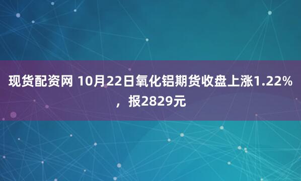 现货配资网 10月22日氧化铝期货收盘上涨1.22%，报2829元