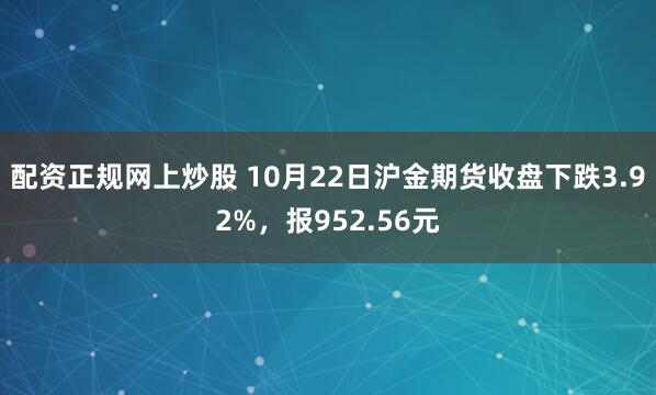 配资正规网上炒股 10月22日沪金期货收盘下跌3.92%，报952.56元