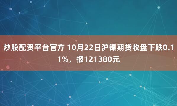 炒股配资平台官方 10月22日沪镍期货收盘下跌0.11%，报121380元