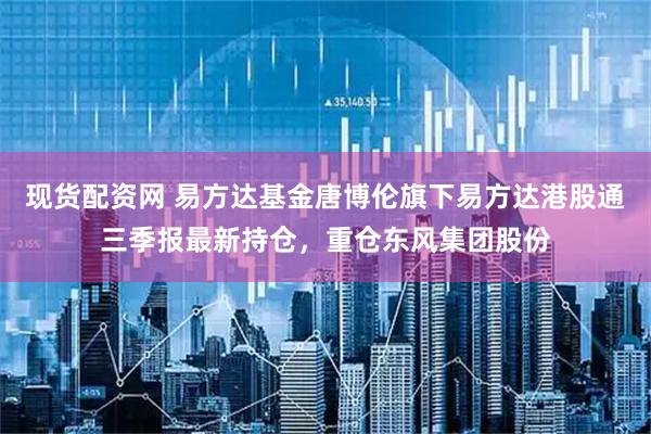 现货配资网 易方达基金唐博伦旗下易方达港股通三季报最新持仓，重仓东风集团股份