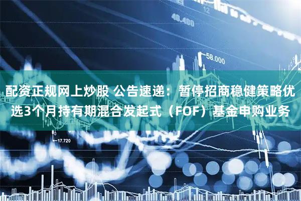 配资正规网上炒股 公告速递：暂停招商稳健策略优选3个月持有期混合发起式（FOF）基金申购业务