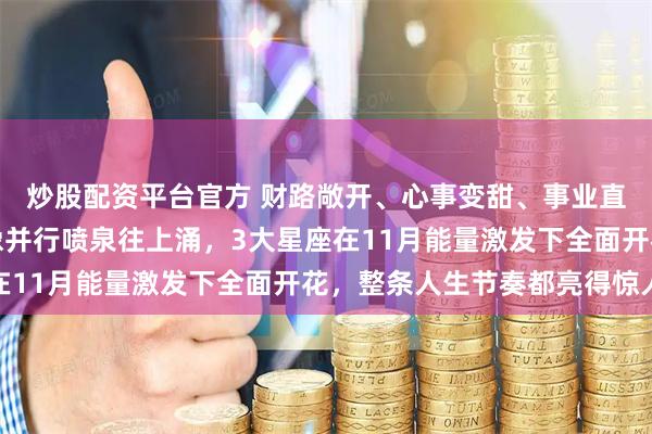 炒股配资平台官方 财路敞开、心事变甜、事业直冲更高的位置，三线像并行喷泉往上涌，3大星座在11月能量激发下全面开花，整条人生节奏都亮得惊人