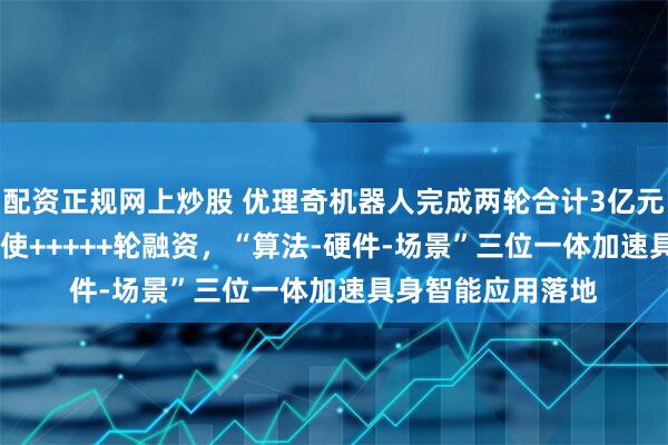配资正规网上炒股 优理奇机器人完成两轮合计3亿元天使++++轮及天使+++++轮融资，“算法-硬件-场景”三位一体加速具身智能应用落地