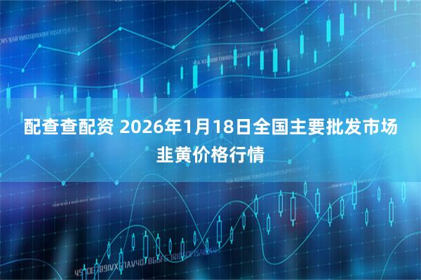 配查查配资 2026年1月18日全国主要批发市场韭黄价格行情