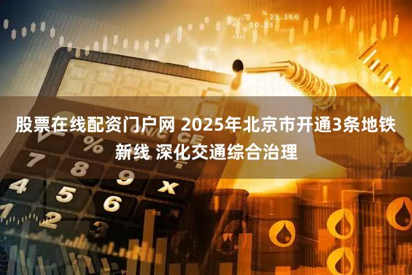 股票在线配资门户网 2025年北京市开通3条地铁新线 深化交通综合治理