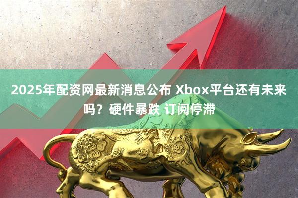 2025年配资网最新消息公布 Xbox平台还有未来吗？硬件暴跌 订阅停滞