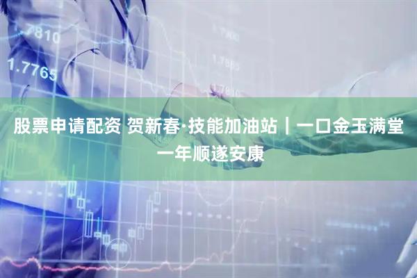 股票申请配资 贺新春·技能加油站｜一口金玉满堂 一年顺遂安康